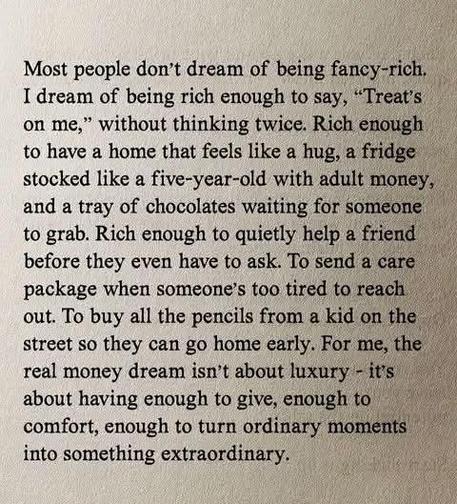 Most people don't dream of being fancy-rich. I dream of being rich enough to say, "Treat's on me," without thinking twice. Rich enough to have a home that feels like a hug, a fridge stocked like a five-year-old with adult money, and a tray of chocolates waiting for someone to grab. Rich enough to quietly help a friend before they even have to ask. To send a care package when someone's too tired to reach out. To buy all the pencils from a kid on the street so they can go home early. For me, the real money dream isn't about luxury — it's about having enough to give, enough to comfort, enough to turn ordinary moments into something extraordinary.