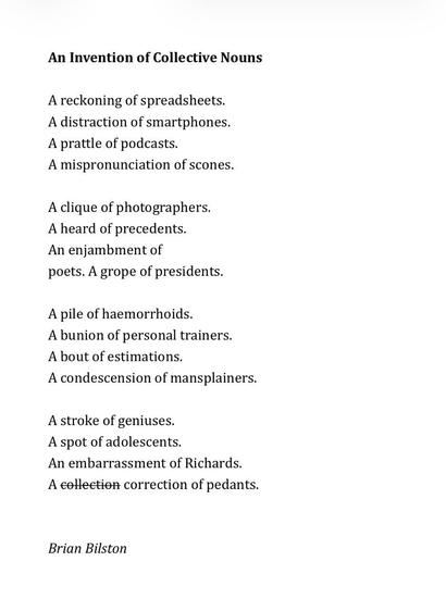 An Invention of Collective Nouns
 
A reckoning of spreadsheets.
A distraction of smartphones.
A prattle of podcasts.
A mispronunciation of scones.
 
A clique of photographers.
A heard of precedents.
An enjambment of
poets. A grope of presidents.
 
A pile of haemorrhoids.
A bunion of personal trainers.
A bout of estimations.
A condescension of mansplainers.
 
A stroke of geniuses.
A spot of adolescents.
An embarrassment of Richards.
A collection correction of pedants.


Brian Bilston