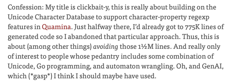 Confession: My title is clickbait-y, this is really about building on the Unicode Character Database to support character-property regexp features in Quamina. Just halfway there, I’d already got to 775K lines of generated code so I abandoned that particular approach. Thus, this is about (among other things) avoiding those 1½M lines. And really only of interest to people whose pedantry includes some combination of Unicode, Go programming, and automaton wrangling. Oh, and GenAI, which (*gasp*) I …