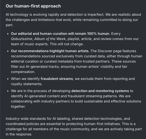 Our human-first approach

AI technology is evolving rapidly and detection is imperfect. We are realistic about the challenges and limitations that exist, while remaining committed to doing our part.

Our editorial and human-curation will remain 100% human. Every Qobuzissime, Album of the Week, playlist, article, and review comes from our team of music experts. This will not change.

Our recommendations highlight human artists. The Discover page features recommendations sourced exclusively…