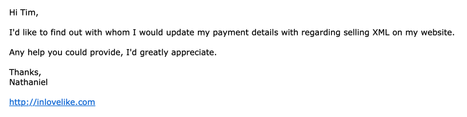 Screenshot  of spam email:
Hi Tim,

I'd like to find out with whom I would update my payment details with regarding selling XML on my website.

Any help you could provide, I'd greatly appreciate.

Thanks,
Nathaniel