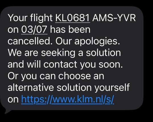 Your flight KL0681 AMS-YVR on 03/07 has been cancelled. Our apologies. We are seeking a solution and will contact you soon. Or you can choose an alternative solution yourself on https://www.klm.nl/s/