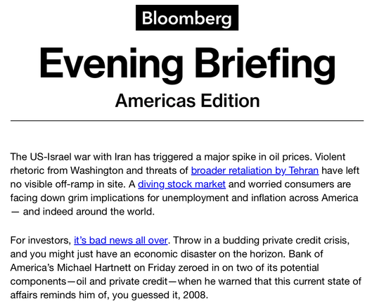 Bloomberg Evening Briefing: 

"The US-Israel war with Iran has triggered a major spike in oil prices. Violent rhetoric from Washington and threats of broader retaliation by Tehran have left no visible off-ramp in site. A diving stock market and worried consumers are facing down grim implications for unemployment and inflation across America— and indeed around the world.

For investors, it’s bad news all over. Throw in a budding private credit crisis, and you might just have an economic disaster…