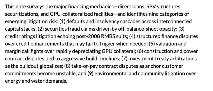 This note surveys the major financing mechanics—direct loans, SPV structures, securitizations, and GPU-collateralized facilities—and identifies nine categories of emerging litigation risk: (1) defaults and insolvency cascades across interconnected capital stacks; (2) securities fraud claims driven by off-balance-sheet opacity; (3) credit ratings litigation echoing post-2008 RMBS suits; (4) structured finance disputes over credit enhancements that may fail to trigger when needed; (5) valuation a…