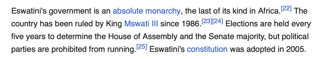 Eswatini's government is an absolute monarchy, the last of its kind in Africa.[22] The country has been ruled by King Mswati III since 1986.[23][24] Elections are held every five years to determine the House of Assembly and the Senate majority, but political parties are prohibited from running.[25] Eswatini's constitution was adopted in 2005.