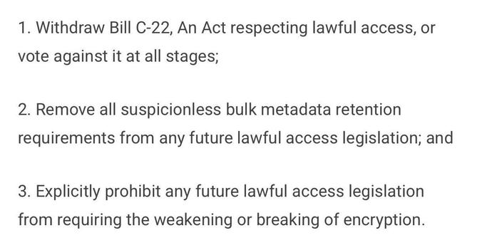 1. Withdraw Bill C-22, An Act respecting lawful access, or
vote against it at all stages;
2. Remove all suspicionless bulk metadata retention
requirements from any future lawful access legislation; and
3. Explicitly prohibit any future lawful access legislation
from requiring the weakening or breaking of encryption.