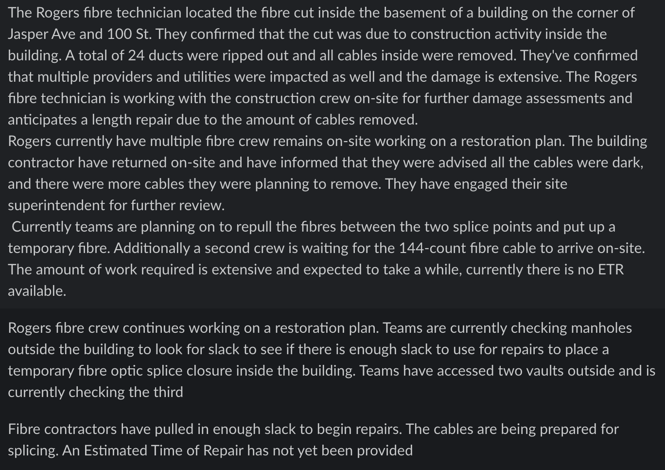 The Rogers fibre technician located the fibre cut inside the basement of a building on the corner of Jasper Ave and 100 St. They confirmed that the cut was due to construction activity inside the building. A total of 24 ducts were ripped out and all cables inside were removed. They've confirmed that multiple providers and utilities were impacted as well and the damage is extensive. The Rogers fibre technician is working with the construction crew on-site for further damage assessments and anticipates a length repair due to the amount of cables removed.

Rogers currently have multiple fibre crew remains on-site working on a restoration plan. The building contractor have returned on-site and have informed that they were advised all the cables were dark, and there were more cables they were planning to remove. They have engaged their site superintendent for further review.

Currently teams are planning on to repull the fibres between the two splice points and put up a temporary fibre. Additionally a second crew is waiting for the 144-count fibre cable to arrive on-site. The amount of work required is extensive and expected to take a while, currently there is no ETR available.

Rogers fibre crew continues working on a restoration plan. Teams are currently checking manholes outside the building to look for slack to see if there is enough slack to use for repairs to place a temporary fibre optic splice closure inside the building. Teams have accessed two vaults outside and is currently checking the third.

Fibre contractors have pulled in enough slack to begin repairs. The cables are being prepared for splicing. An Estimated Time of Repair has not yet been provided
