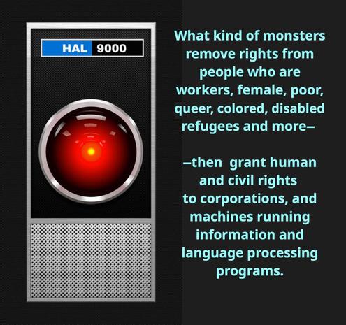 Image of HAL 9000.
What kind of monsters remove rights from people who are workers, female, poor, queer, colored, disabled, refugee and more, then grant human and civil rights to corporations, and machines running imformation and language processing programs.